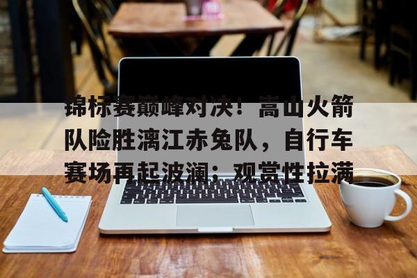 关于锦标赛巅峰对决！嵩山火箭队险胜漓江赤兔队，自行车赛场再起波澜；观赏性拉满的信息